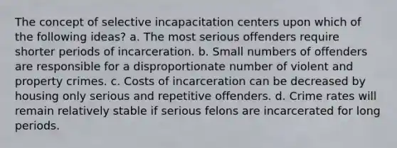 The concept of selective incapacitation centers upon which of the following ideas? a. The most serious offenders require shorter periods of incarceration. b. Small numbers of offenders are responsible for a disproportionate number of violent and property crimes. c. Costs of incarceration can be decreased by housing only serious and repetitive offenders. d. Crime rates will remain relatively stable if serious felons are incarcerated for long periods.