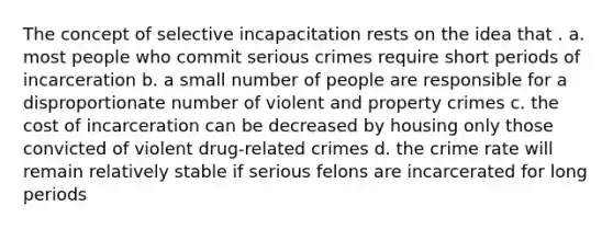 The concept of selective incapacitation rests on the idea that . a. most people who commit serious crimes require short periods of incarceration b. a small number of people are responsible for a disproportionate number of violent and property crimes c. the cost of incarceration can be decreased by housing only those convicted of violent drug-related crimes d. the crime rate will remain relatively stable if serious felons are incarcerated for long periods