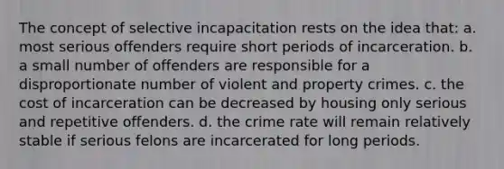 The concept of selective incapacitation rests on the idea that: a. most serious offenders require short periods of incarceration. b. a small number of offenders are responsible for a disproportionate number of violent and property crimes. c. the cost of incarceration can be decreased by housing only serious and repetitive offenders. d. the crime rate will remain relatively stable if serious felons are incarcerated for long periods.