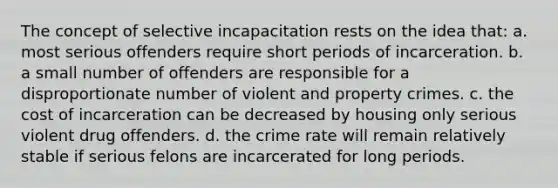 The concept of selective incapacitation rests on the idea that:​ a. ​most serious offenders require short periods of incarceration. b. ​ a small number of offenders are responsible for a disproportionate number of violent and property crimes. c. ​the cost of incarceration can be decreased by housing only serious violent drug offenders. d. ​the crime rate will remain relatively stable if serious felons are incarcerated for long periods.