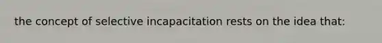 the concept of selective incapacitation rests on the idea that: