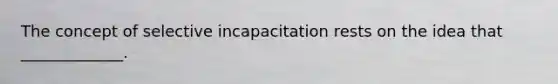 The concept of selective incapacitation rests on the idea that _____________.