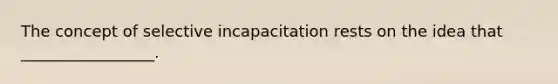 The concept of selective incapacitation rests on the idea that _________________.