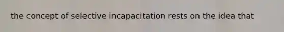 the concept of selective incapacitation rests on the idea that