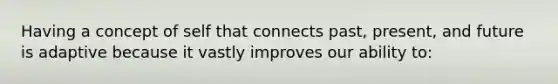 Having a concept of self that connects past, present, and future is adaptive because it vastly improves our ability to: