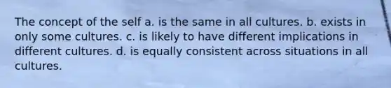 The concept of the self a. is the same in all cultures. b. exists in only some cultures. c. is likely to have different implications in different cultures. d. is equally consistent across situations in all cultures.