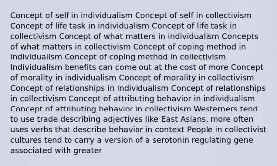 Concept of self in individualism Concept of self in collectivism Concept of life task in individualism Concept of life task in collectivism Concept of what matters in individualism Concepts of what matters in collectivism Concept of coping method in individualism Concept of coping method in collectivism Individualism benefits can come out at the cost of more Concept of morality in individualism Concept of morality in collectivism Concept of relationships in individualism Concept of relationships in collectivism Concept of attributing behavior in individualism Concept of attributing behavior in collectivism Westerners tend to use trade describing adjectives like East Asians, more often uses verbs that describe behavior in context People in collectivist cultures tend to carry a version of a serotonin regulating gene associated with greater