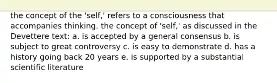 the concept of the 'self,' refers to a consciousness that accompanies thinking. the concept of 'self,' as discussed in the Devettere text: a. is accepted by a general consensus b. is subject to great controversy c. is easy to demonstrate d. has a history going back 20 years e. is supported by a substantial scientific literature