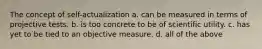 The concept of self-actualization a. can be measured in terms of projective tests. b. is too concrete to be of scientific utility. c. has yet to be tied to an objective measure. d. all of the above