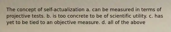 The concept of self-actualization a. can be measured in terms of projective tests. b. is too concrete to be of scientific utility. c. has yet to be tied to an objective measure. d. all of the above