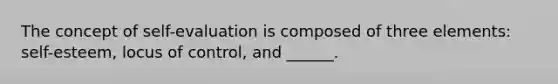 The concept of self-evaluation is composed of three elements: self-esteem, locus of control, and ______.