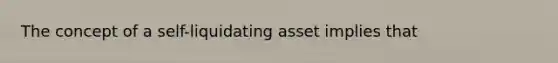 The concept of a self-liquidating asset implies that