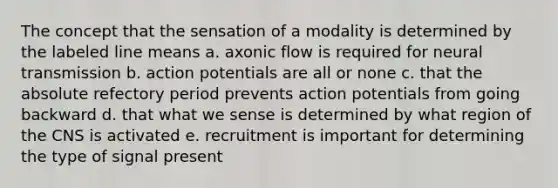 The concept that the sensation of a modality is determined by the labeled line means a. axonic flow is required for neural transmission b. action potentials are all or none c. that the absolute refectory period prevents action potentials from going backward d. that what we sense is determined by what region of the CNS is activated e. recruitment is important for determining the type of signal present