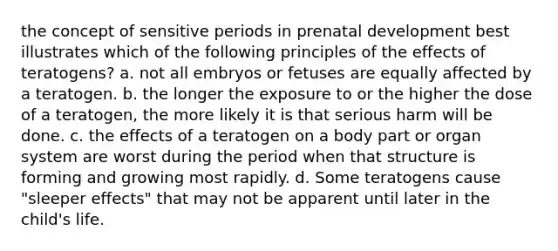 the concept of sensitive periods in prenatal development best illustrates which of the following principles of the effects of teratogens? a. not all embryos or fetuses are equally affected by a teratogen. b. the longer the exposure to or the higher the dose of a teratogen, the more likely it is that serious harm will be done. c. the effects of a teratogen on a body part or organ system are worst during the period when that structure is forming and growing most rapidly. d. Some teratogens cause "sleeper effects" that may not be apparent until later in the child's life.