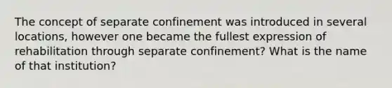 The concept of separate confinement was introduced in several locations, however one became the fullest expression of rehabilitation through separate confinement? What is the name of that institution?