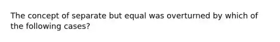 The concept of separate but equal was overturned by which of the following cases?