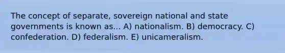 The concept of separate, sovereign national and state governments is known as... A) nationalism. B) democracy. C) confederation. D) federalism. E) unicameralism.