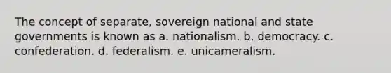 The concept of separate, sovereign national and state governments is known as a. nationalism. b. democracy. c. confederation. d. federalism. e. unicameralism.