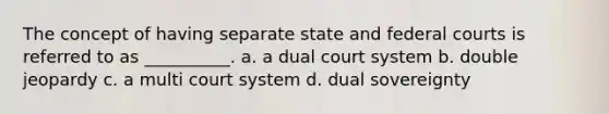 The concept of having separate state and federal courts is referred to as __________. a. a dual court system b. double jeopardy c. a multi court system d. dual sovereignty