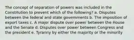 The concept of separation of powers was included in the Constitution to prevent which of the following? a. Disputes between the federal and state governments b. The imposition of export taxes c. A major dispute over power between the House and the Senate d. Disputes over power between Congress and the president e. Tyranny by either the majority or the minority