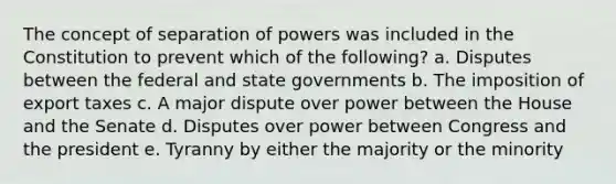 The concept of separation of powers was included in the Constitution to prevent which of the following? a. Disputes between the federal and state governments b. The imposition of export taxes c. A major dispute over power between the House and the Senate d. Disputes over power between Congress and the president e. Tyranny by either the majority or the minority