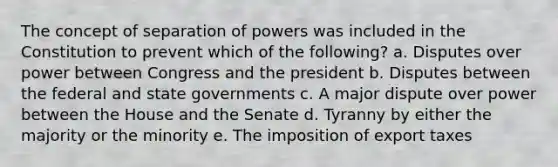 The concept of separation of powers was included in the Constitution to prevent which of the following? a. Disputes over power between Congress and the president b. Disputes between the federal and state governments c. A major dispute over power between the House and the Senate d. Tyranny by either the majority or the minority e. The imposition of export taxes