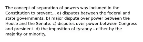 The concept of separation of powers was included in the Constitution to prevent... a) disputes between the federal and state governments. b) major dispute over power between the House and the Senate. c) disputes over power between Congress and president. d) the imposition of tyranny - either by the majority or minority.