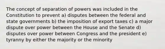 The concept of separation of powers was included in the Constitution to prevent a) disputes between the federal and state governments b) the imposition of export taxes c) a major dispute over power between the House and the Senate d) disputes over power between Congress and the president e) tyranny by either the majority or the minority