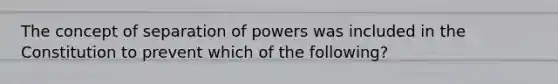 The concept of separation of powers was included in the Constitution to prevent which of the following?