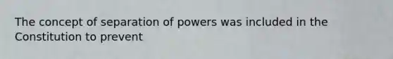 The concept of separation of powers was included in the Constitution to prevent