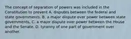 The concept of separation of powers was included in the Constitution to prevent A. disputes between the federal and state governments. B. a major dispute over power between state governments. C. a major dispute over power between the House and the Senate. D. tyranny of one part of government over another.