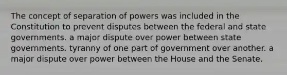 The concept of separation of powers was included in the Constitution to prevent disputes between the federal and state governments. a major dispute over power between state governments. tyranny of one part of government over another. a major dispute over power between the House and the Senate.