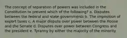 The concept of separation of powers was included in the Constitution to prevent which of the following? a. Disputes between the federal and state governments b. The imposition of export taxes c. A major dispute over power between the House and the Senate d. Disputes over power between Congress and the president e. Tyranny by either the majority of the minority