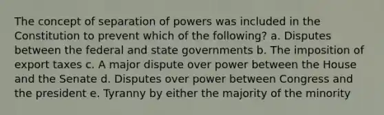 The concept of separation of powers was included in the Constitution to prevent which of the following? a. Disputes between the federal and state governments b. The imposition of export taxes c. A major dispute over power between the House and the Senate d. Disputes over power between Congress and the president e. Tyranny by either the majority of the minority