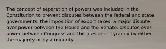 The concept of separation of powers was included in the Constitution to prevent disputes between the federal and state governments. the imposition of export taxes. a major dispute over power between the House and the Senate. disputes over power between Congress and the president. tyranny by either the majority or by a minority.