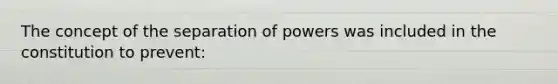 The concept of the separation of powers was included in the constitution to prevent: