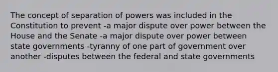 The concept of separation of powers was included in the Constitution to prevent -a major dispute over power between the House and the Senate -a major dispute over power between state governments -tyranny of one part of government over another -disputes between the federal and state governments