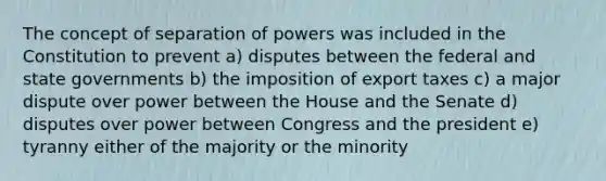 The concept of separation of powers was included in the Constitution to prevent a) disputes between the federal and state governments b) the imposition of export taxes c) a major dispute over power between the House and the Senate d) disputes over power between Congress and the president e) tyranny either of the majority or the minority