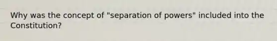 Why was the concept of "separation of powers" included into the Constitution?