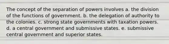 The concept of the separation of powers involves a. the division of the functions of government. b. the delegation of authority to the colonies. c. strong state governments with taxation powers. d. a central government and submissive states. e. submissive central government and superior states.