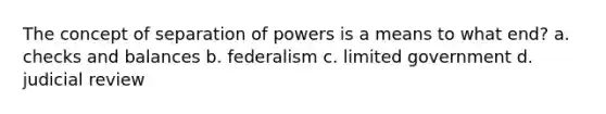 The concept of separation of powers is a means to what end? a. checks and balances b. federalism c. limited government d. judicial review