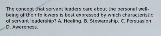 The concept that servant leaders care about the personal well-being of their followers is best expressed by which characteristic of servant leadership? A. Healing. B. Stewardship. C. Persuasion. D. Awareness.