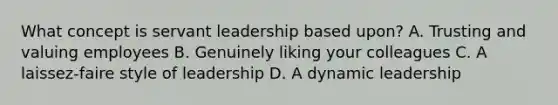 What concept is servant leadership based upon? A. Trusting and valuing employees B. Genuinely liking your colleagues C. A laissez-faire style of leadership D. A dynamic leadership