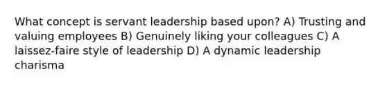 What concept is servant leadership based upon? A) Trusting and valuing employees B) Genuinely liking your colleagues C) A laissez-faire style of leadership D) A dynamic leadership charisma