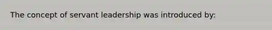 The concept of servant leadership was introduced by: