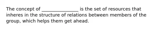 The concept of ________________ is the set of resources that inheres in the structure of relations between members of the group, which helps them get ahead.