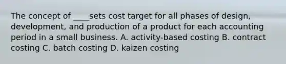 The concept of ____sets cost target for all phases of design, development, and production of a product for each accounting period in a small business. A. activity-based costing B. contract costing C. batch costing D. kaizen costing