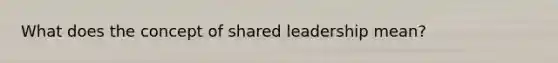 What does the concept of shared leadership mean?