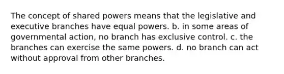 The concept of shared powers means that the legislative and executive branches have equal powers. b. in some areas of governmental action, no branch has exclusive control. c. the branches can exercise the same powers. d. no branch can act without approval from other branches.