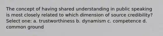 The concept of having shared understanding in public speaking is most closely related to which dimension of source credibility? Select one: a. trustworthiness b. dynamism c. competence d. common ground